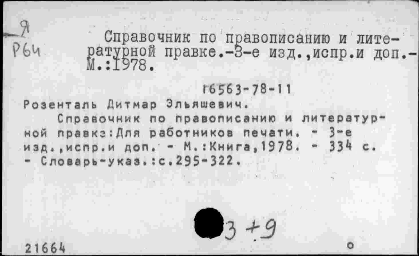 ﻿?6ч
Справочник по правописанию и лите-атурной правке.-В-е изд.,испр.и доп.-
Г6563-78-1 1 Розенталь Дитмар Эльяшевич.
Справочник по правописанию и литературной правкз:Для работников печати. - 3-е изд.,испр.и доп. - И.:Книга,1978. - 33^ с. - Словарь-указ.:с.295“322.
2166А
•з *3
О